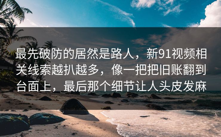 最先破防的居然是路人，新91视频相关线索越扒越多，像一把把旧账翻到台面上，最后那个细节让人头皮发麻
